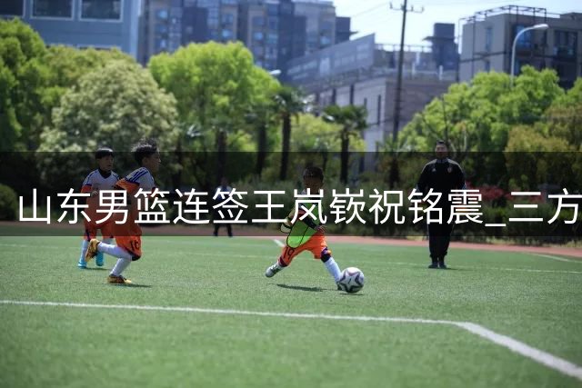 山东男篮连签王岚嵚祝铭震 三方交易收场出人意料